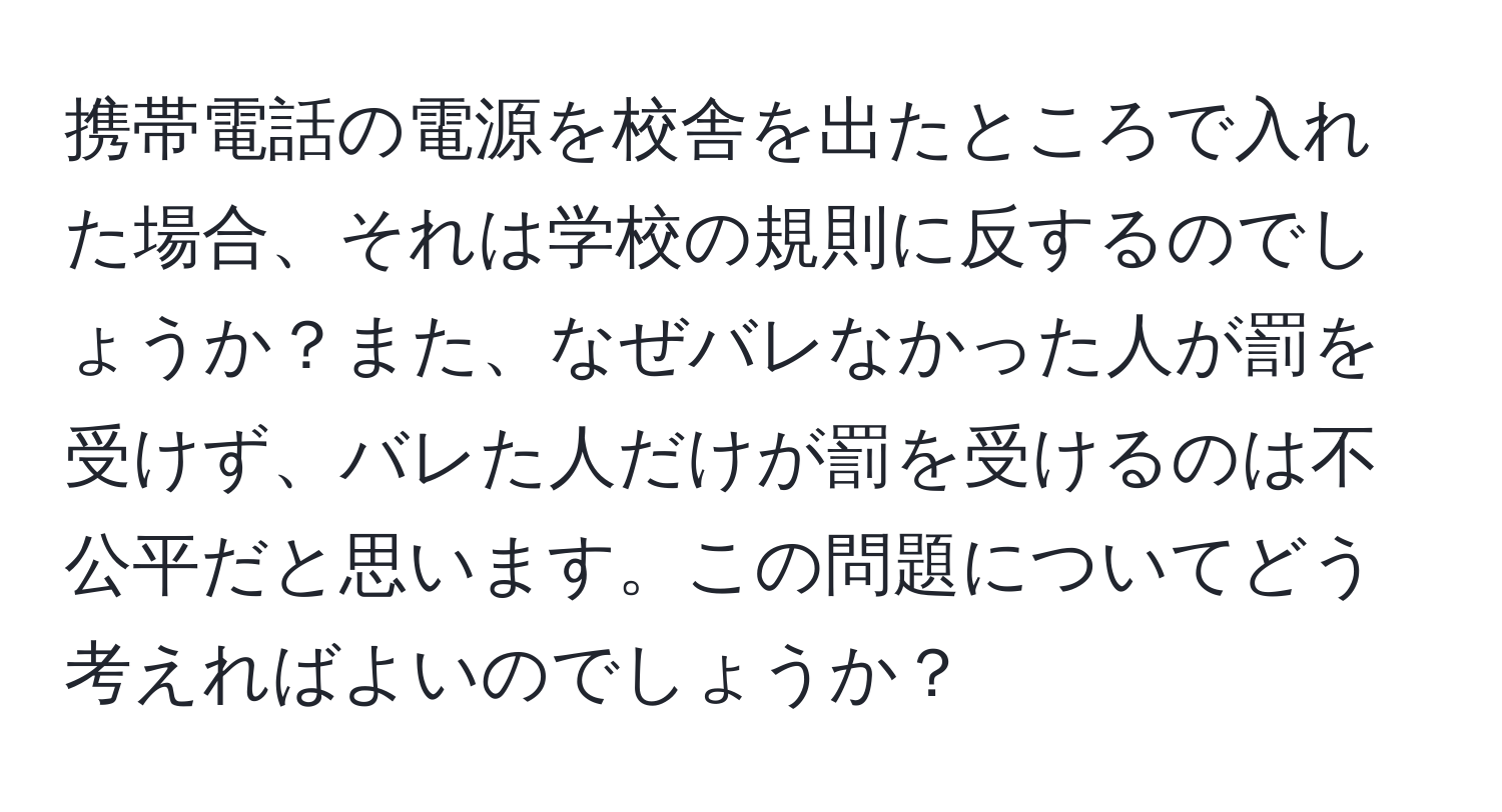 携帯電話の電源を校舎を出たところで入れた場合、それは学校の規則に反するのでしょうか？また、なぜバレなかった人が罰を受けず、バレた人だけが罰を受けるのは不公平だと思います。この問題についてどう考えればよいのでしょうか？