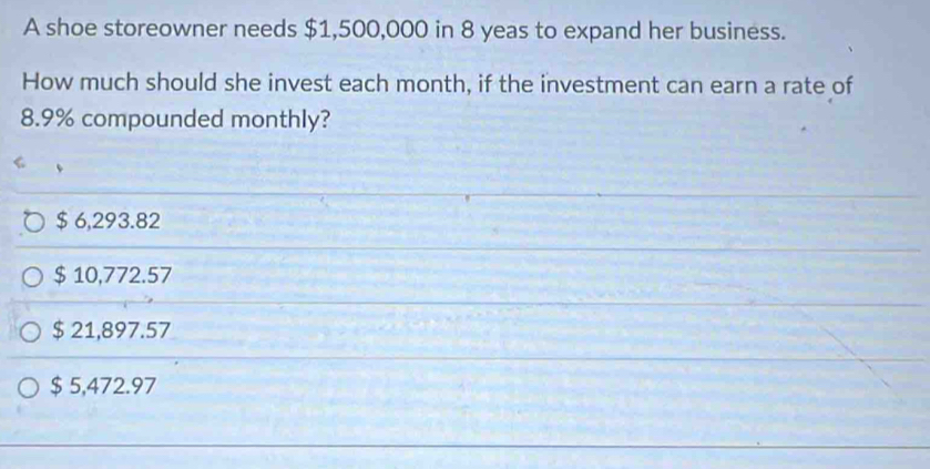 A shoe storeowner needs $1,500,000 in 8 yeas to expand her business.
How much should she invest each month, if the investment can earn a rate of
8.9% compounded monthly?
$ 6,293.82
$ 10,772.57
$ 21,897.57
$ 5,472.97