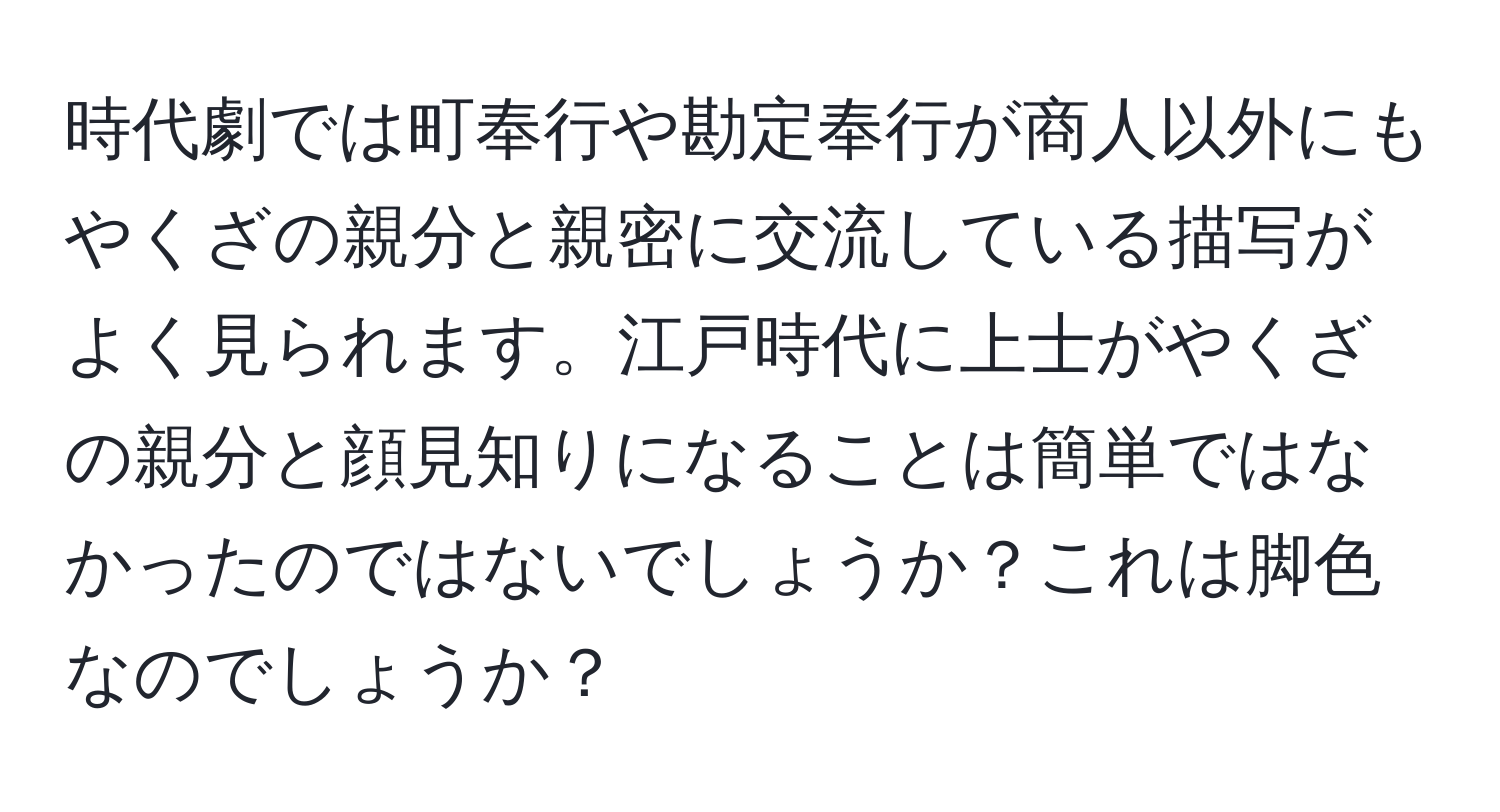 時代劇では町奉行や勘定奉行が商人以外にもやくざの親分と親密に交流している描写がよく見られます。江戸時代に上士がやくざの親分と顔見知りになることは簡単ではなかったのではないでしょうか？これは脚色なのでしょうか？