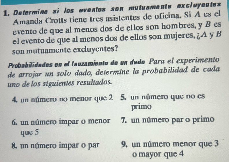 1,Determine si los eventos son mutuamente excluyentes 
Amanda Crotts tiene tres asistentes de oficina. Si A es el 
evento de que al menos dos de ellos son hombres, y B es 
el evento de que al menos dos de ellos son mujeres, ¿A y B 
son mutuamente excluyentes? 
Probabilidades en el lanzamiento de un dado Para el experimento 
de arrojar un solo dado, determine la probabilidad de cada 
uno de los siguientes resultados. 
4, un número no menor que 2 5, un número que no es 
primo 
6. un número impar o menor 7. un número par o primo 
que 5
8, un número impar o par 9, un número menor que 3
o mayor que 4