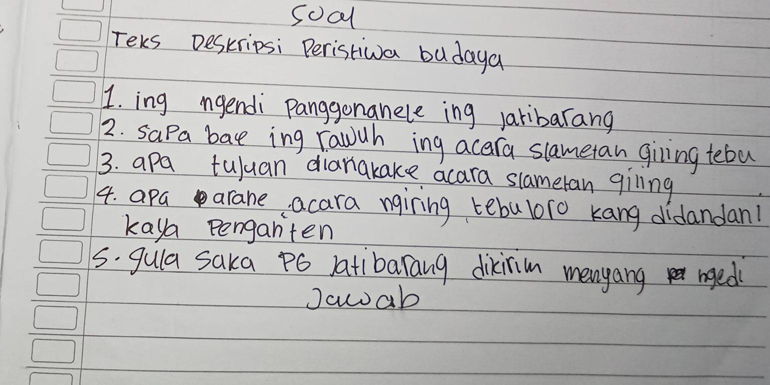 soal 
Teks Deskripsi Peristiva budaya 
1. ing ngendi Panggonanele ing Jaribarang 
2. sapa bat ing rawuh ing acara slametan giling tebu 
3. apa tuluan diarakake acara slameran giling 
4. apaarane acara nairing tebaboro kang didandan! 
kaya penganten 
s. gula saka po atibarang dikiim menyang nged 
Jcwab