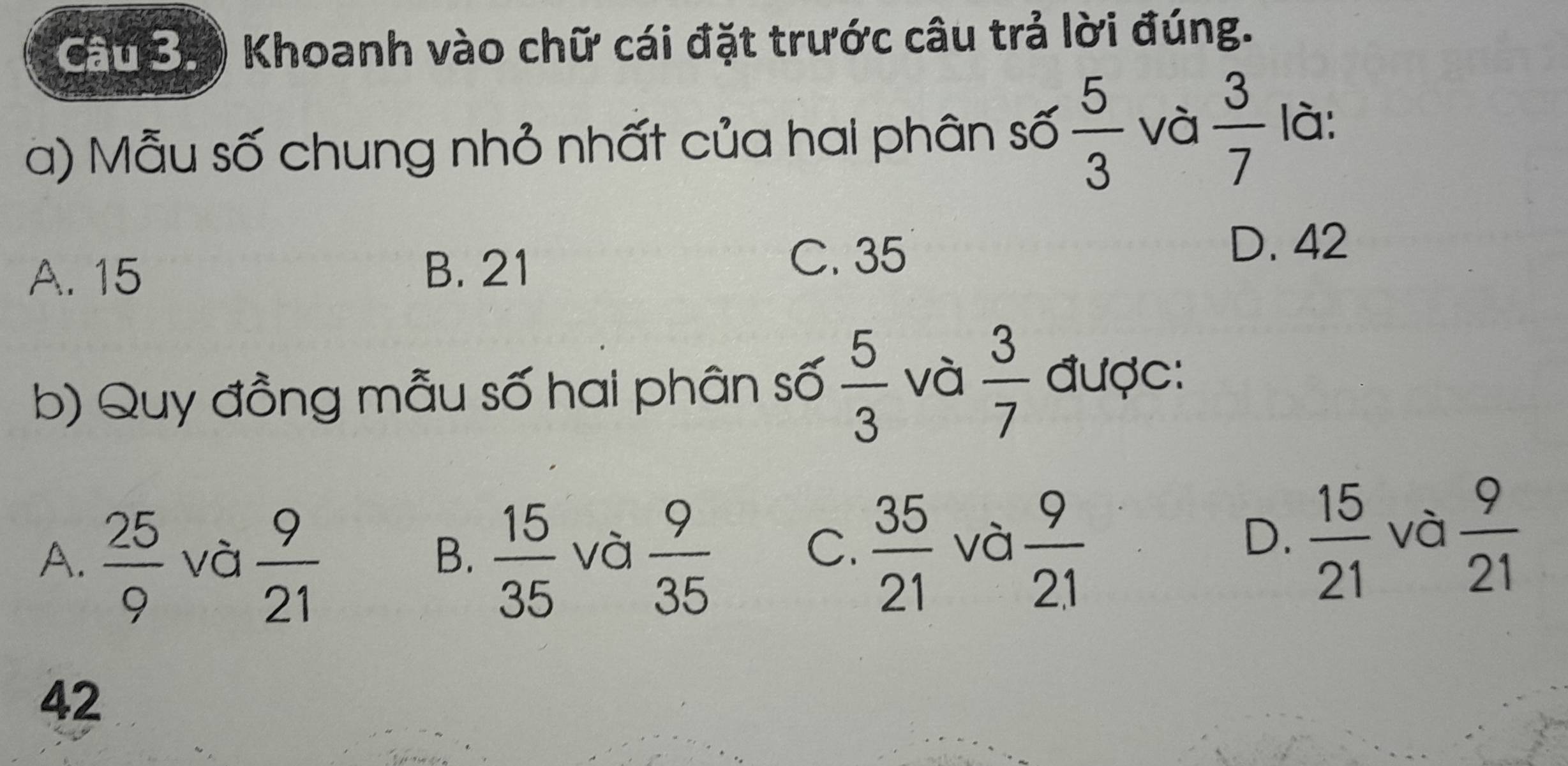 Cau B. Khoanh vào chữ cái đặt trước câu trả lời đúng.
a) Mẫu số chung nhỏ nhất của hai phân số  5/3  và  3/7  là:
D. 42
A. 15
B. 21
C. 35
b) Quy đồng mẫu số hai phân số  5/3  và  3/7  được:
A.  25/9  và  9/21   15/35  và  9/35   35/21  và  9/2.1   15/21  và  9/21 
B.
C.
D.
42