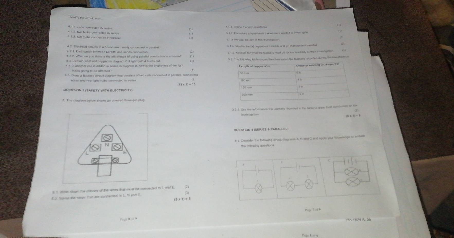 Identify the circuit with 
(1) 
4 1.2. two bulbs connected in series 3.1.2. Formulate a hypothesis the leamers wanted to investigate 
(1) 
4.1.3. two bulbs connected in parallel 
(1) 
31.3 Provide the aim of this investigation (V) 
4.2. Electrical circuits in a house are usually connected in paraltet 3.1.4. Identify the (a) dependent varable and (b) independent variable 
4.2.1. Distinguish between paraflel and senes connection 
3.1.5. Account for what the leamers must do for the reliability of thes invesligation. 
4.2.2. What do you think is the advantage of using parallel connection in a house? (1) 
4.3. Explain what will happen in diagram C if light bulb 4 burns out. 3.2. The following table shows the observation the leamers recorded during the investigation 
4.4. If another cell is added in series in diagram B. how is the brightness of the light (1) 
hulbs going to be affected? (1) 
4 5. Draw a laballed circull diagram that consists of two cells connected in parallel, connecting 
wires and two fight bulbs connected in series
(13* 1)=13
QUESTION 5 (SAFETY WITH ELECTRICITY) 
5. The diagram below shows an unwired three-pin plug 
3 2.1 Use the information the learners necorded in the table to diaw their conclusion on the 
investigation 
 8 x1)=0
QUESTION 4 (SERIES & PARALLEL) 
4:1. Consider the following circult diagrams A, B and C and apply your knowlwdge to answel 
the following questions. 
C 
A 
I 1 Writer down the cotours of the wires that must be connected to L ann (2) 
(3) 
5 2. Name the wres that are connected fo L Nand E
(5* 1)=5
Pagc 7 of 9 
Page 8of9 TON A: 20 
Page 5 of 9