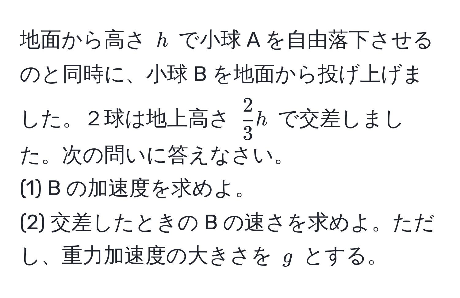 地面から高さ ( h ) で小球 A を自由落下させるのと同時に、小球 B を地面から投げ上げました。２球は地上高さ (  2/3 h ) で交差しました。次の問いに答えなさい。  
(1) B の加速度を求めよ。  
(2) 交差したときの B の速さを求めよ。ただし、重力加速度の大きさを ( g ) とする。