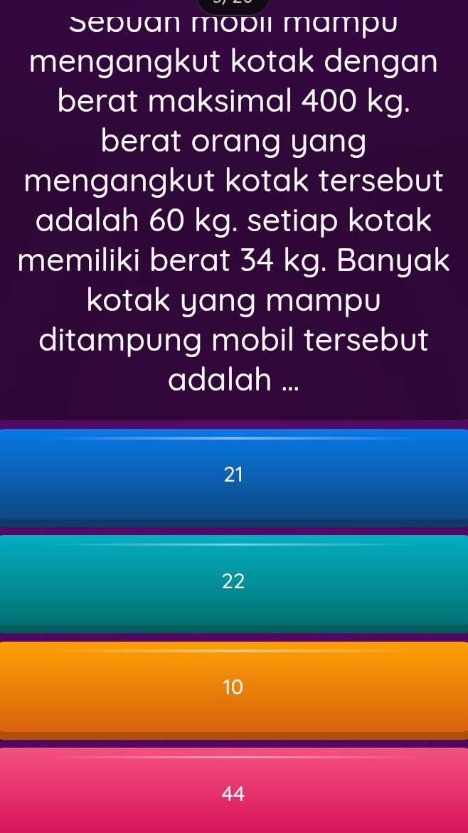 Sepuan mopiı mampu
mengangkut kotak dengan
berat maksimal 400 kg.
berat orang yang
mengangkut kotak tersebut
adalah 60 kg. setiap kotak
memiliki berat 34 kg. Banyak
kotak yang mampu
ditampung mobil tersebut
adalah ...
21
22
10
44