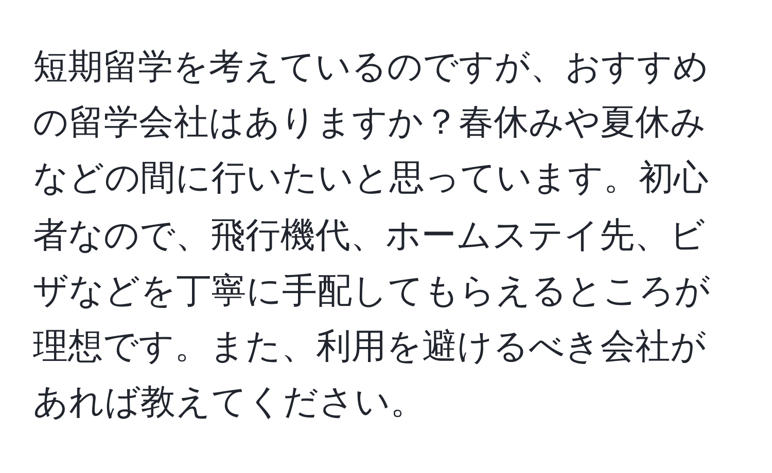 短期留学を考えているのですが、おすすめの留学会社はありますか？春休みや夏休みなどの間に行いたいと思っています。初心者なので、飛行機代、ホームステイ先、ビザなどを丁寧に手配してもらえるところが理想です。また、利用を避けるべき会社があれば教えてください。