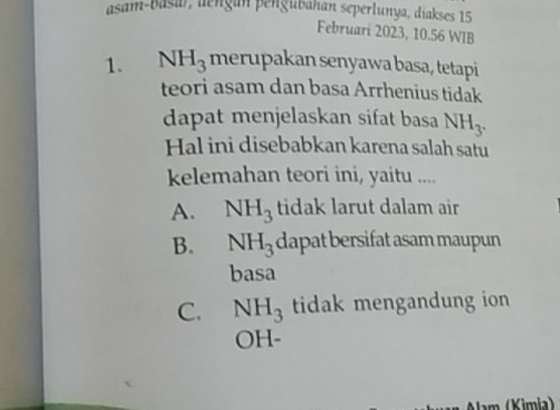 asam-basa), dengan pengubahan seperlunya, diakses 15
Februari 2023, 10.56 WIB
1. NH_3 merupakan senyawa basa, tetapi
teori asam dan basa Arrhenius tidak
dapat menjelaskan sifat basa NH_3. 
Hal ini disebabkan karena salah satu
kelemahan teori ini, yaitu ....
A. NH_3 tidak larut dalam air
B. NH_3 dapat bersifat asam maupun
basa
C. NH_3 tidak mengandung ion
OH-
m (Kimia)