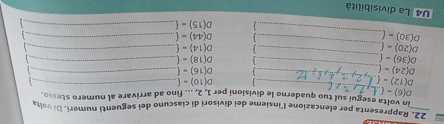 Rappresenta per elencazione l’insieme dei divisori di ciascuno dei seguenti numeri. Di volta 
_ 
in volta esegui sul tuo quaderno le divisioni per 1, 2, ... fino ad arrivare al numero stesso.
D(6)=
_
D(12)=. 
 D(10)=. _ 
 D(16)=.
D(24)=. _、 D(18)=.__
D(36)=
D(20)=
_ 
 D(14)=._ 
_
D(30)=. 
_
D(44)=._
D(15)=._ 
U4 La divisibilità