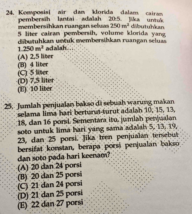 Komposisi air dan klorida dalam cairan
pembersih lantai adalah 20:5. Jika untuk
membersihkan ruangan seluas 250m^2 dibutuhkan
5 liter cairan pembersih, volume klorida yang
dibutuhkan untuk membersihkan ruangan seluas
1.250m^2 adalah
(A) 2,5 liter
(B) 4 liter
(C) 5 liter
(D) 7,5 liter
(E) 10 liter
25. Jumlah penjualan bakso di sebuah warung makan
selama lima hari berturut-turut adalah 10, 15, 13,
18, dan 16 porsi. Sementara itu, jumlah penjualan
soto untuk lima hari yang sama adalah 5, 13, 19,
23, dan 25 porsi. Jika tren penjualán tersebut
bersifat konstan, berapa porsi penjualan bakso;
dan soto pada hari keenam?
(A) 20 dan 24 porsi
(B) 20 dan 25 porsi
(C) 21 dan 24 porsi
(D) 21 dạn 25 porsi
(E) 22 dan 27 porsi