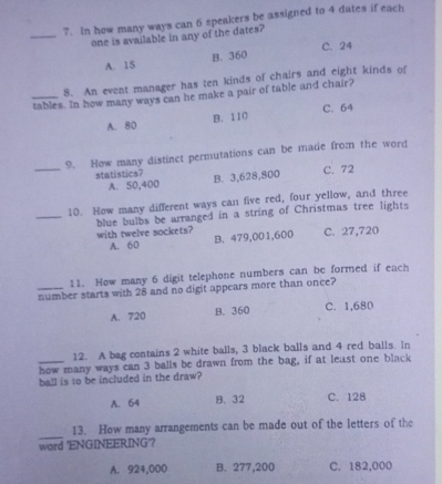 In how many ways can 6 speakers be assigned to 4 dates if each
_
one is available in any of the dates?
A. 15 B. 360 C. 24
8. An event manager has ten kinds of chairs and eight kinds of
_tables. In how many ways can he make a pair of table and chair?
C. 64
A. 80 B. 110
_
9. How many distinct permutations can be made from the word
statistics? B. 3,628,800
C. 72
A. 50,400
_
10. How many different ways can five red, four yellow, and three
blue bulbs be arranged in a string of Christmas tree lights
with twelve sockets? C. 27,720
A. 60 B. 479,001,600
11. How many 6 digit telephone numbers can be formed if each
number starts with 28 and no digit appears more than once?
A. 720 B. 360 C. 1,680
12. A bag contains 2 white balls, 3 black balls and 4 red balls. In
_how many ways can 3 balls be drawn from the bag, if at least one black
ball is to be included in the draw?
A. 64 B. 32 C. 128
_
13. How many arrangements can be made out of the letters of the
word 'ENGINEERING'?
A. 924,000 B. 277,200 C. 182,000