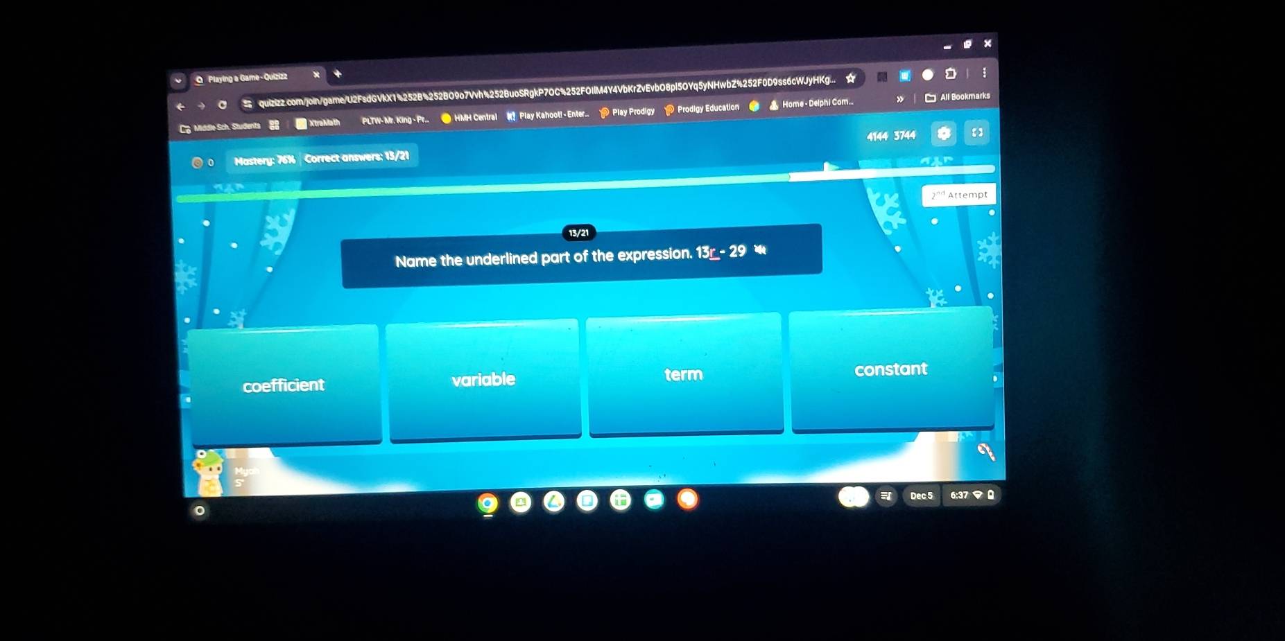 Playing a Game - Quizizz
a quIzizz.com/join/game/U2FsdGVlX1%252B%252BO9o7Vvh%252BuoSRgkP7OC%252FOIlM4Y4VbKrZvEvbO8pl5OYq5yNHwbZ%252F0D9ss6cWJyHKg...
C Middle Sch. Students 8 * XtraMath PLTW-Mr. King-Pr. ● HMH Central K Play Kahoot!- Enter. > Play Prodigy > Prodigy Education _ 13r-29
term
coefficient variable constant
Dec 5 6:37マ 0