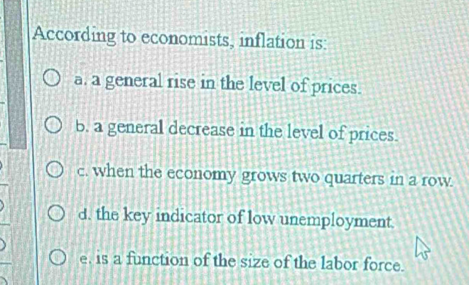 According to economists, inflation is:
a, a general rise in the level of prices.
b. a general decrease in the level of prices.
c. when the economy grows two quarters in a row.
d. the key indicator of low unemployment.
e, is a function of the size of the labor force.