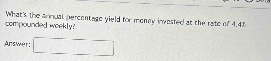 What's the annual percentage yield for money invested at the rate of 4.4%
compounded weekly? 
Answer: □