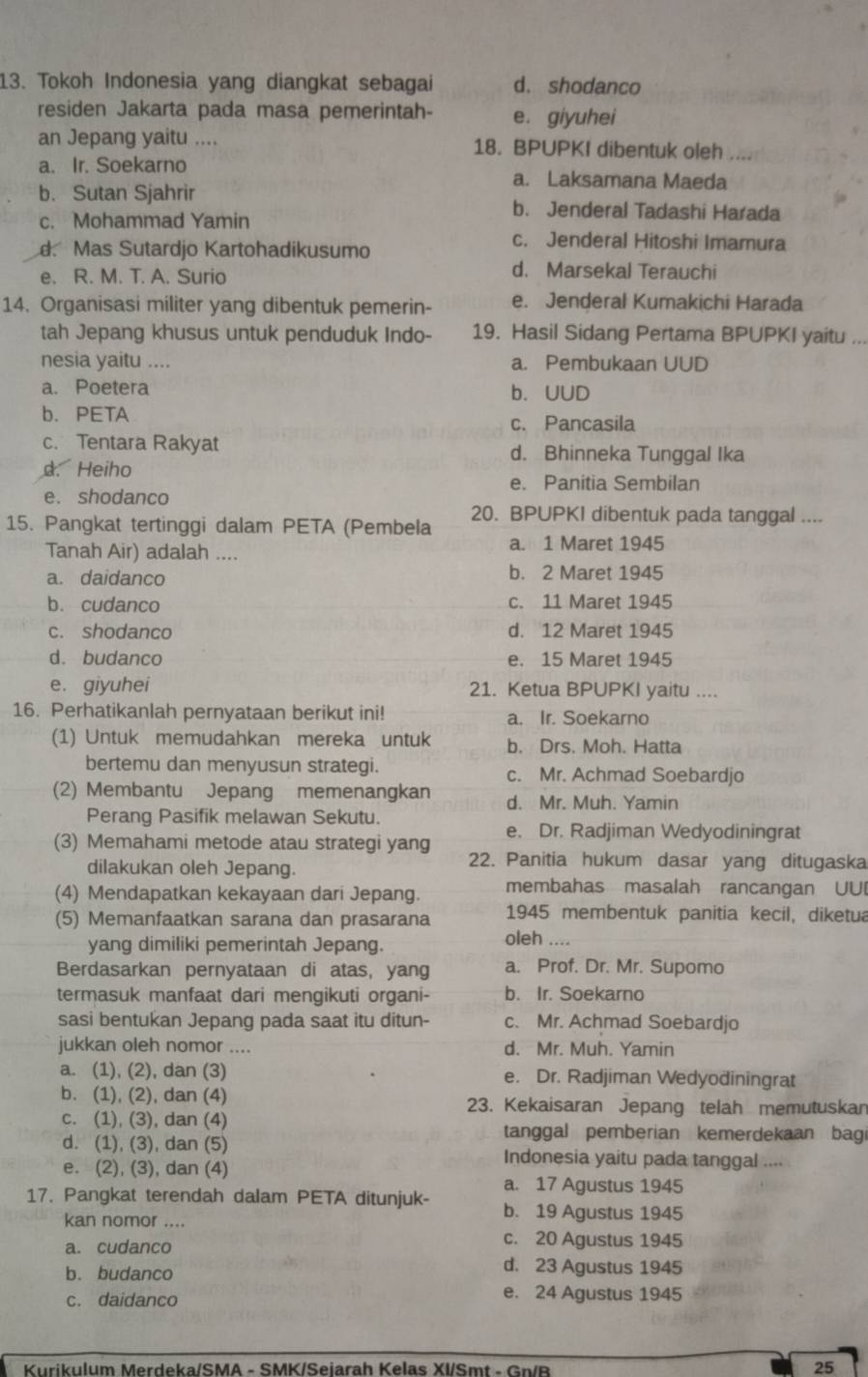 Tokoh Indonesia yang diangkat sebagai d. shodanco
residen Jakarta pada masa pemerintah- e. giyuhei
an Jepang yaitu .... 18. BPUPKI dibentuk oleh
a. Ir. Soekarno a. Laksamana Maeda
b. Sutan Sjahrir b. Jenderal Tadashi Harada
c. Mohammad Yamin
d. Mas Sutardjo Kartohadikusumo
c. Jenderal Hitoshi Imamura
e. R. M. T. A. Surio
d. Marsekal Terauchi
14. Organisasi militer yang dibentuk pemerin- e. Jenderal Kumakichi Harada
tah Jepang khusus untuk penduduk Indo- 19. Hasil Sidang Pertama BPUPKI yaitu ...
nesia yaitu .... a. Pembukaan UUD
a. Poetera b. UUD
b. PETA
c. Pancasila
c. Tentara Rakyat d. Bhinneka Tunggal Ika
d. Heiho
e. Panitia Sembilan
e. shodanco
20. BPUPKI dibentuk pada tanggal ....
15. Pangkat tertinggi dalam PETA (Pembela
Tanah Air) adalah .... a. 1 Maret 1945
a. daidanco b. 2 Maret 1945
b. cudanco c. 11 Maret 1945
c. shodanco d. 12 Maret 1945
d. budanco e. 15 Maret 1945
e. giyuhei 21. Ketua BPUPKI yaitu ....
16. Perhatikanlah pernyataan berikut ini! a. Ir. Soekarno
(1) Untuk memudahkan mereka untuk b. Drs. Moh. Hatta
bertemu dan menyusun strategi. c. Mr. Achmad Soebardjo
(2) Membantu Jepang memenangkan d. Mr. Muh. Yamin
Perang Pasifik melawan Sekutu.
(3) Memahami metode atau strategi yang e. Dr. Radjiman Wedyodiningrat
dilakukan oleh Jepang.
22. Panitia hukum dasar yang ditugaska
(4) Mendapatkan kekayaan dari Jepang. membahas masalah rancangan UU
1945 membentuk panitia kecil, diketua
(5) Memanfaatkan sarana dan prasarana oleh ....
yang dimiliki pemerintah Jepang.
Berdasarkan pernyataan di atas, yang a. Prof. Dr. Mr. Supomo
termasuk manfaat dari mengikuti organi- b. Ir. Soekarno
sasi bentukan Jepang pada saat itu ditun- c. Mr. Achmad Soebardjo
jukkan oleh nomor .... d. Mr. Muh. Yamin
a. (1), (2), dan (3) e. Dr. Radjiman Wedyodiningrat
b. (1), (2), dan (4) 23. Kekaisaran Jepang telah memutuskan
c. (1), (3), dan (4)
tanggal pemberian kemerdekaan bagi
d. (1), (3), dan (5) Indonesia yaitu pada tanggal ....
e. (2), (3), dan (4)
a. 17 Agustus 1945
17. Pangkat terendah dalam PETA ditunjuk- b. 19 Agustus 1945
kan nomor ....
a. cudanco
c. 20 Agustus 1945
b. budanco
d. 23 Agustus 1945
c. daidanco e. 24 Agustus 1945
Kurikulum Merdeka/SMA - SMK/Seiarah Kelas XI/Smt - Gn/R
25