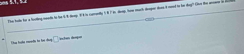 ons 5.1, 5.2 
The hole for a footing needs to be 6 ft deep. If it is currently 1 ft 7 in deep, how much deeper does it need to be dug? Give the answer in inches
The hole needs to be dug □ inches deeper