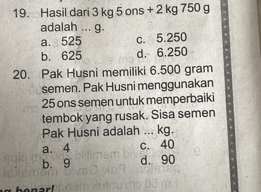 Hasil dari 3 kg 5 ons + 2 kg 750 g
adalah ... g.
a. 525 c. 5.250
b. 625 d. 6.250
20. Pak Husni memiliki 6.500 gram
semen. Pak Husni menggunakan
25 ons semen untuk memperbaiki
tembok yang rusak. Sisa semen
Pak Husni adalah ... kg.
a. 4 c. 40
b. 9 d. 90
benar