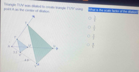 Triangle TUV was dilated to create triangle T'U'V' using What is the scale factor of the dilation?
point A as the center of dilation.
 2/3 
 2/3 
 3/2 
 9/5 