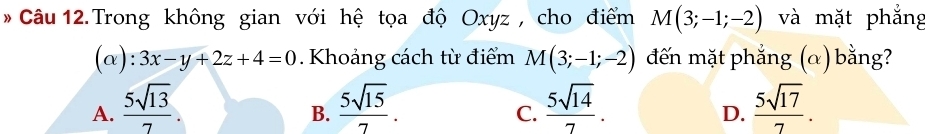 Trong không gian với hệ tọa độ Oxyz , cho điểm M(3;-1;-2) và mặt phắng

. 3x-y+2z+4=0. Khoảng cách từ điểm M(3;-1;-2) đến mặt phẳng (α) bằng?
A.  5sqrt(13)/7   5sqrt(15)/7 .  5sqrt(14)/7 .  5sqrt(17)/7 . 
B.
C.
D.