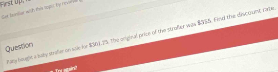 First 
Get familiar with this topic by review 
Patty bought a baby stroller on sale for $301.75. The original price of the stroller was $355. Find the discount rate 
Question 
Try again?