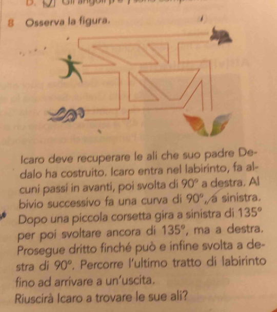 Osserva la figura. 
Icaro deve recuperare le ali che suo padre De- 
dalo ha costruito. Icaro entra nel labirinto, fa al- 
cuní passí in avanti, poi svolta di 90° a destra. Al 
bivio successivo fa una curva di 90° , a sinistra. 
Dopo una piccola corsetta gira a sinistra di 135°
per poi svoltare ancora di 135° , ma a destra. 
Prosegue dritto finché può e infine svolta a de- 
stra di 90°. Percorre l'ultimo tratto di labirinto 
fino ad arrivare a un’uscita. 
Riuscirà Icaro a trovare le sue ali?