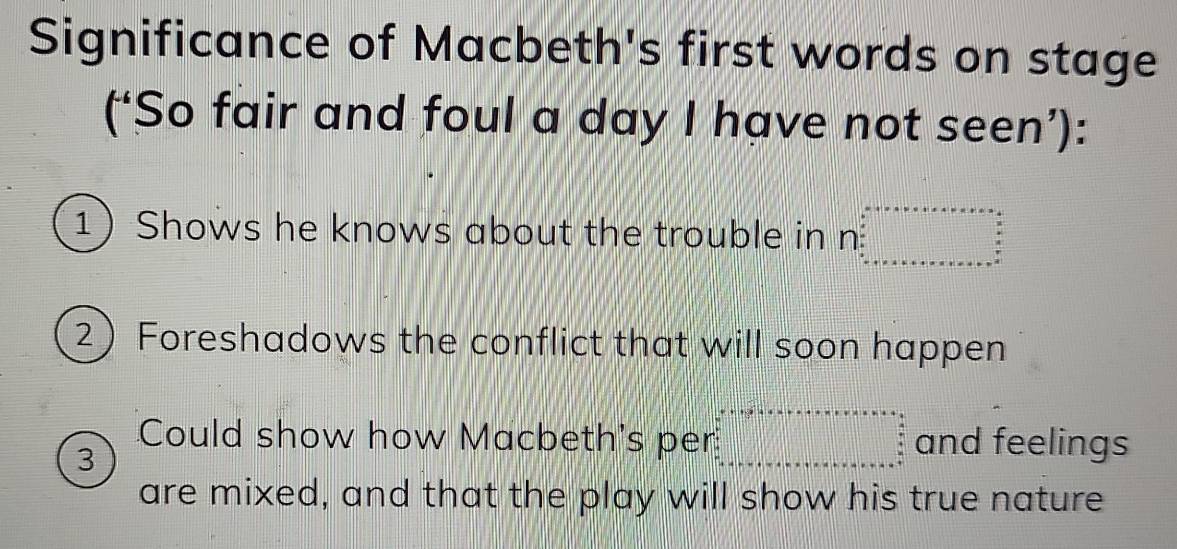 Significance of Macbeth's first words on stage 
(‘So fair and foul a day I have not seen’): 
1 Shows he knows about the trouble in n ...^circ C=....................... 
2 Foreshadows the conflict that will soon happen 
Could show how Macbeth's per beginarrayl x+1+y+c+·s +x+·s +=n+a=a when x+1+w+w+·s +a+b+c=a+frac b+c= when a+1+w+aa=a+endarray. and feelings 
3 
are mixed, and that the play will show his true nature