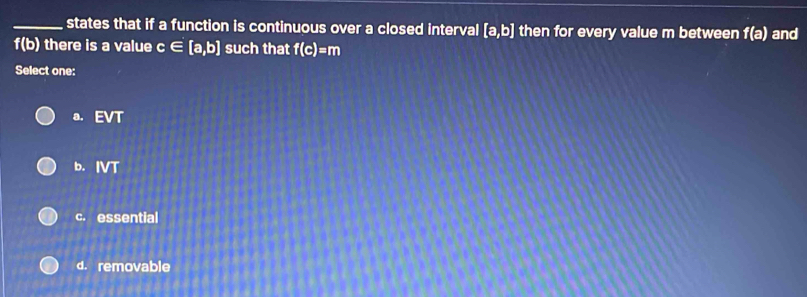 states that if a function is continuous over a closed interval [a,b] then for every value m between f(a) and
i(o) there is a value c ∈ [a,b] such that f(c)=m
Select one:
a. EVT
b. IVT
c. essential
d. removable