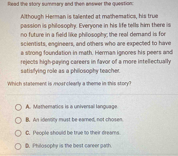 Read the story summary and then answer the question:
Although Herman is talented at mathematics, his true
passion is philosophy. Everyone in his life tells him there is
no future in a field like philosophy; the real demand is for
scientists, engineers, and others who are expected to have
a strong foundation in math. Herman ignores his peers and
rejects high-paying careers in favor of a more intellectually
satisfying role as a philosophy teacher.
Which statement is mostclearly a theme in this story?
A. Mathematics is a universal language.
B. An identity must be earned, not chosen.
C. People should be true to their dreams.
D. Philosophy is the best career path.