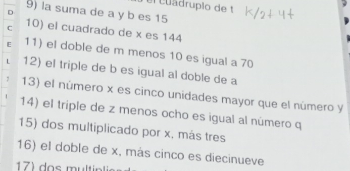 el cuadrupio de t
9) la suma de a y b es 15
D
C 10) el cuadrado de x es 144
E 11) el doble de m menos 10 es igual a 70
L 12) el triple de b es igual al doble de a
1 13) el número x es cinco unidades mayor que el número y
14) el triple de z menos ocho es igual al número q
15) dos multiplicado por x, más tres
16) el doble de x, más cinco es diecinueve