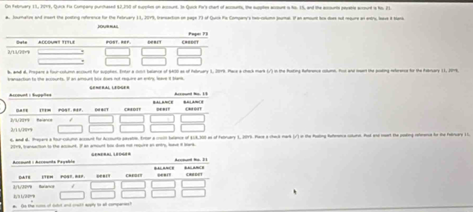 On February 11, 2019, Quick Fix Company purchased $2,250 of supplies on account. In Quick Fox's chart of accounts, the supplies accunt is Na. 15, and the accounts payable account is No. 21. 
a. Journalize and insert the posting reference for the February 11, 2019, transaction on page 7) of Quice Fix Company's hwo-column journal. If an amount box does not require an entry, leave it blank 
JOURNAL 
b, and d. Prepare a four-cofurn account for supphes. Enter a detit balance of $400 as of Pebruary 1, 2079. Place a check mark (/) in the Posting Reference column. Post and insert the posting referencs for the Pebruary 11, 2019, 
transaction to the accounts. If an amount box does not require an entry, leave it blank, 
GENERAL LEDGER 
c, and d. Prepars a four-column account for Accounts payable. Enter a crosili balance of $18,300 as o2019. Place a check mark (/) in the Posing Referenca columm. Post and insert the posting reference for the Felruary 11. 
2019, transaction to the account. If an amount box does not require an entry, isave it blank. 
GENERAL LEDGER