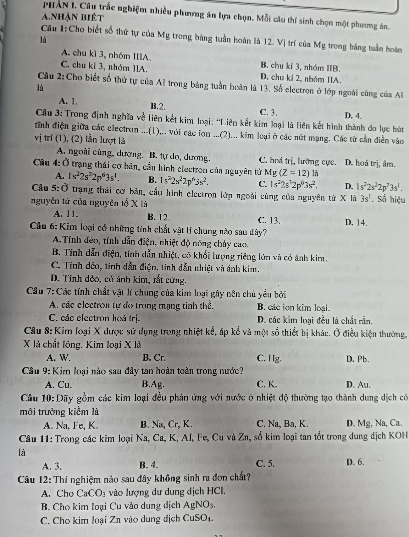 PHAN I. Câu trắc nghiệm nhiều phương án lựa chọn. Mỗi câu thí sinh chọn một phương án.
a.nhận biét
Câu 1:Cho biết số thứ tự của Mg trong bảng tuần hoàn là 12. Vị trí của Mg trong bảng tuần hoàn
là
A. chu kì 3, nhóm IIIA. B. chu kỉ 3, nhóm IIB.
C. chu kì 3, nhóm IIA. D. chu kỉ 2, nhóm IIA.
Câu 2:Cho biết số thứ tự của Al trong bảng tuần hoàn là 13. Số electron ở lớp ngoài cùng của Al
là
A. 1. B.2. C. 3.
D. 4.
Câu 3: Trong định nghĩa về liên kết kim loại: “Liên kết kim loại là liên kết hình thành do lực hút
tĩnh điện giữa các electron ...(1),.. với các ion ...(2)... kim loại ở các nút mạng. Các từ cần điền vào
vị trí (1), (2) lần lượt là
A. ngoài cùng, dương. B. tự do, dương. C. hoá trị, lưỡng cực. D. hoá trị, âm.
Câu 4: Ở trạng thái cơ bản, cấu hình electron của nguyên tử Mg (Z=12) là
A. 1s^22s^22p^63s^1. B. 1s^22s^22p^63s^2.
C. 1s^22s^32p^63s^2. D. 1s^22s^22p^73s^1.
Câu 5:Ở trạng thái cơ bản, cấu hình electron lớp ngoài cùng của nguyên tử X là 3s^1. Số hiệu
nguyên tử của nguyên tố X1
A. 11. B. 12. C. 13. D. 14.
Câu 6: Kim loại có những tính chất vật lí chung nào sau đây?
A.Tính dẻo, tính dẫn điện, nhiệt độ nóng chảy cao.
B. Tính dẫn điện, tính dẫn nhiệt, có khối lượng riêng lớn và có ánh kim.
C. Tính dẻo, tính dẫn điện, tính dẫn nhiệt và ánh kim.
D. Tính dẻo, có ánh kim, rất cứng.
Câu 7: Các tính chất vật lí chung của kim loại gây nên chủ yếu bởi
A. các electron tự do trong mạng tinh thể. B. các ion kim loại.
C. các electron hoá trị. D. các kim loại đều là chất rắn.
Câu 8: Kim loại X được sử dụng trong nhiệt kế, áp kế và một số thiết bị khác. Ở điều kiện thường,
X là chất lỏng. Kim loại X là
A. W. B. Cr. C. Hg. D. Pb.
Câu 9: Kim loại nào sau đây tan hoàn toàn trong nước?
A. Cu. B.Ag. C. K. D. Au.
Câu 10:Dãy gồm các kim loại đều phản ứng với nước ở nhiệt độ thường tạo thành dung dịch có
môi trường kiểm là
A. Na, Fe, K. B. Na, Cr, K. C. Na, Ba, K. D. Mg, Na, Ca.
Câu 11: Trong các kim loại Na, Ca, K, AI, Fe, Cu và Zn, số kim loại tan tốt trong dung dịch KOH
là
A. 3. B. 4. C. 5. D. 6.
Câu 12: Thí nghiệm nào sau đây không sinh ra đơn chất?
A. Cho CaCO_3 vào lượng dư dung dịch HCl.
B. Cho kim loại Cu vào dung dịch AgNO_3.
C. Cho kim loại Zn vào dung dịch CuSO_4