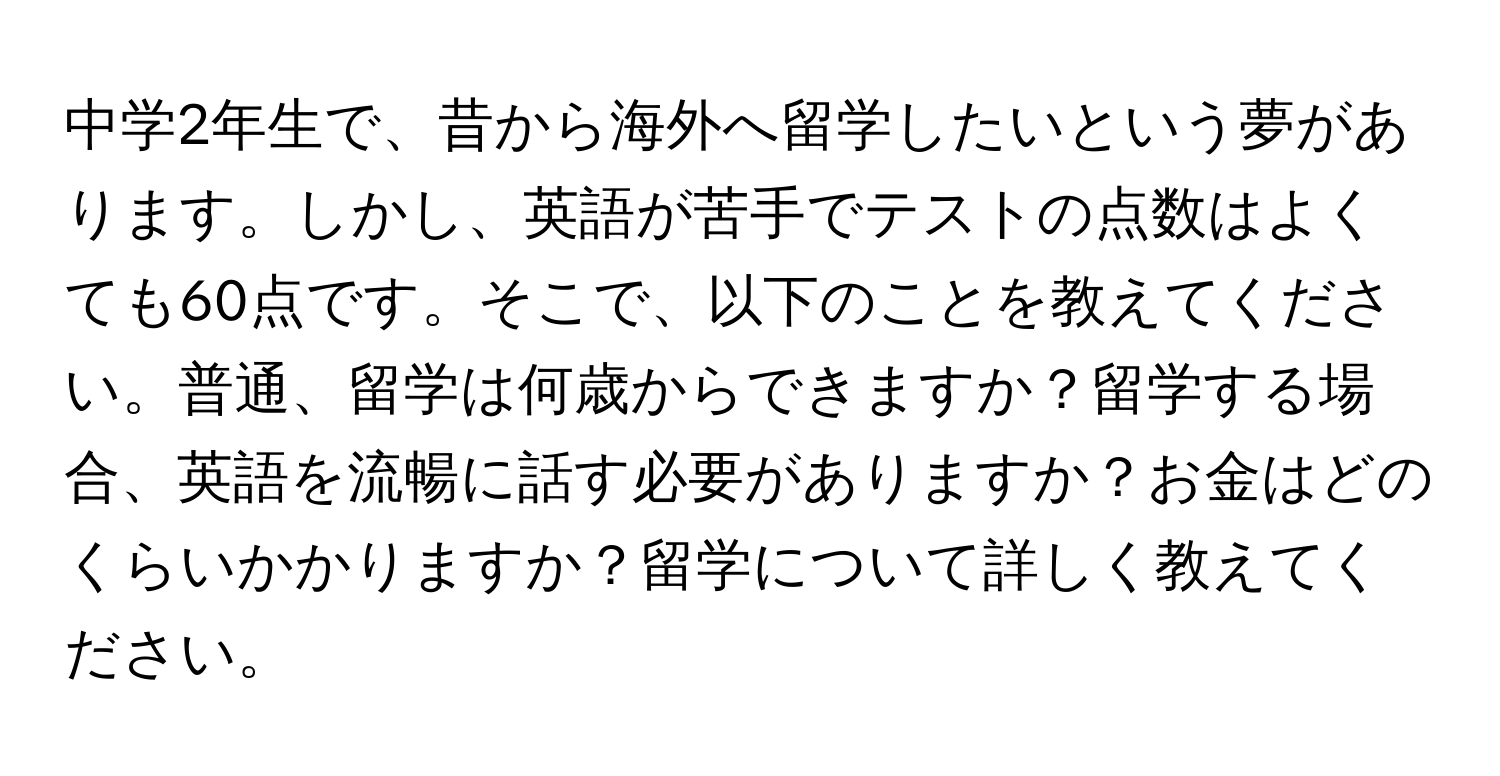 中学2年生で、昔から海外へ留学したいという夢があります。しかし、英語が苦手でテストの点数はよくても60点です。そこで、以下のことを教えてください。普通、留学は何歳からできますか？留学する場合、英語を流暢に話す必要がありますか？お金はどのくらいかかりますか？留学について詳しく教えてください。