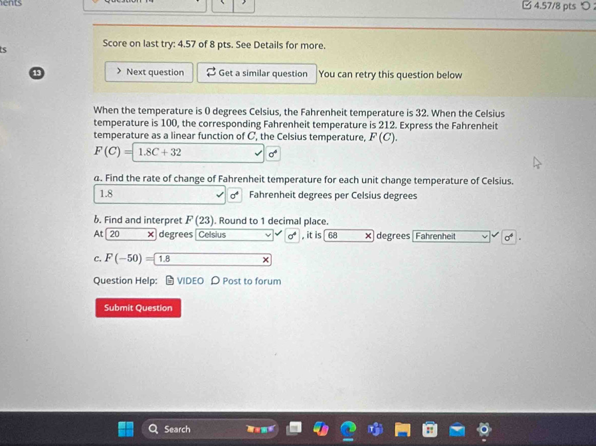 ents 
□ 4.57/8 pts つ 
ts 
Score on last try: 4.57 of 8 pts. See Details for more. 
13 Next question Get a similar question You can retry this question below 
When the temperature is 0 degrees Celsius, the Fahrenheit temperature is 32. When the Celsius 
temperature is 100, the corresponding Fahrenheit temperature is 212. Express the Fahrenheit 
temperature as a linear function of C, the Celsius temperature, F(C).
F(C)=1.8C+32
0^6
a. Find the rate of change of Fahrenheit temperature for each unit change temperature of Celsius. 
1.8 sigma° Fahrenheit degrees per Celsius degrees 
b. Find and interpret F(23). Round to 1 decimal place. 
At 20 × degrees Celsius sigma^4 , it is 68 × degrees Fahrenheit sigma^4
C. F(-50)= 1.8 □  □ +□ x
Question Help： VIDEO D Post to forum 
Submit Question 
Search