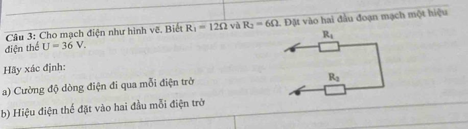 Cho mạch điện như hình vẽ. Biết R_1=12Omega và R_2=6Omega. Đặt vào hai đầu đoạn mạch một hiệu
R_i
điện thế U=36V. 
Hãy xác định: 
a) Cường độ dòng điện đi qua mỗi điện trở
R_2
b) Hiệu điện thế đặt vào hai đầu mỗi điện trở