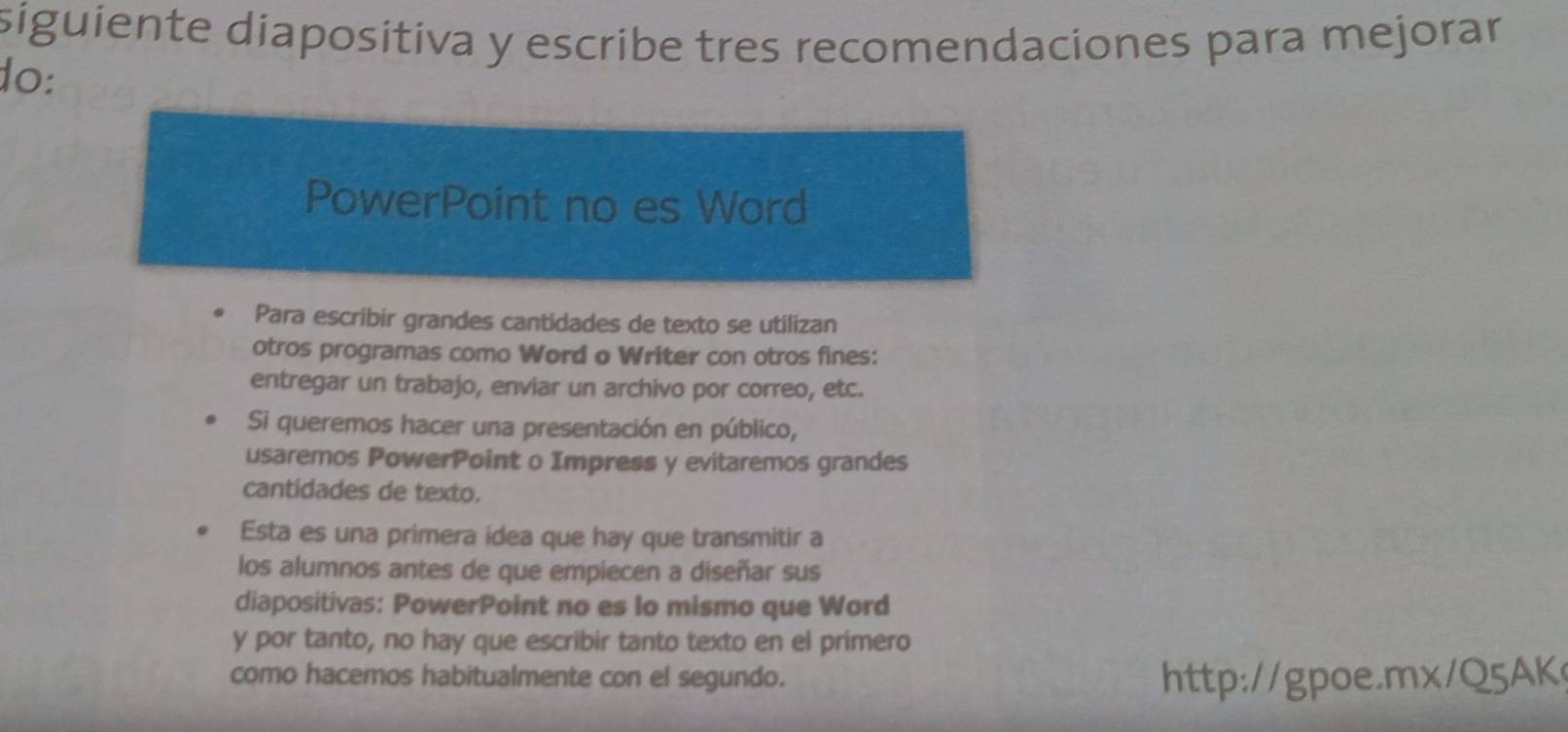 siguiente diapositiva y escribe tres recomendaciones para mejorar 
do: 
PowerPoint no es Word 
Para escribir grandes cantidades de texto se utilizan 
otros programas como Word o Writer con otros fines: 
entregar un trabajo, enviar un archivo por correo, etc. 
Si queremos hacer una presentación en público, 
usaremos PowerPoint o Impress y evitaremos grandes 
cantidades de texto. 
Esta es una primera idea que hay que transmitir a 
los alumnos antes de que empiecen a diseñar sus 
diapositivas: PowerPoint no es lo mismo que Word 
y por tanto, no hay que escribir tanto texto en el primero 
como hacemos habitualmente con el segundo. http://gpoe.mx/Q5AK