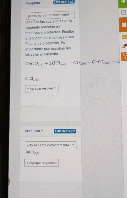 Pregunta 1 LMS: 34812 v.2 
¿No se cargó correctamente? 
Clasifica las sustancias de la 
siguiente reacción en 
reactivos y productos. Escribe 
una R para los reactivos y una
P para los productos. Es 
importante que escribas las 
letras en mayúscula.
CaCO_3(s)+2HCl_(ac)to CO_2(g)+CaCl_2(ac)+H
CaCl_2(ac)
+ Agregar respuesta 
Pregunta 2 LMS: 34812 v.2 
¿No se cargó correctamente?
CaCO_3(s)
+ Agregar respuesta