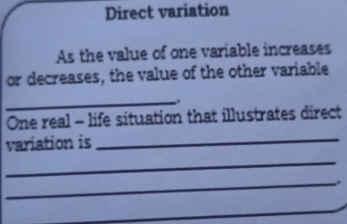 Direct variation 
As the value of one variable increases 
or decreases, the value of the other variable 
_. 
One real - life situation that illustrates direct 
variation is_ 
_ 
_ 
_ 
_