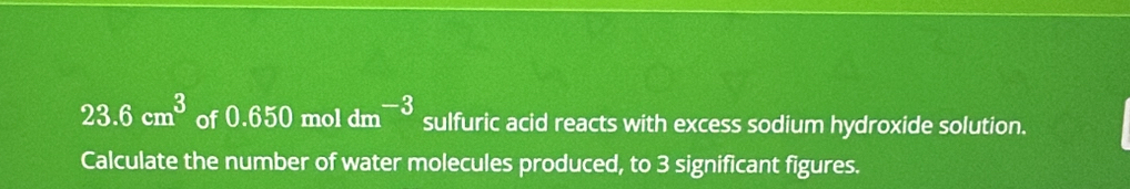 23.6cm^3 of 0.650 mol dm^(-3) sulfuric acid reacts with excess sodium hydroxide solution. 
Calculate the number of water molecules produced, to 3 significant figures.