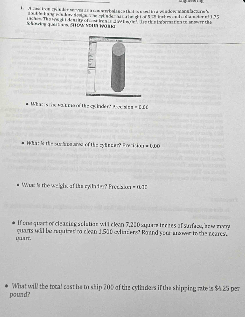 Engmeering 
1. A cast iron cylinder serves as a counterbalance that is used in a window manufacturer’s 
double-hung window design. The cylinder has a height of 5.25 inches and a diameter of 1.75
inches. The weight density of cast iron is .259lbs/in^3. . Use this information to answer the 
following questions. SHOW YOUR WORK! 
What is the volume of the cylinder? Precision =0.00
What is the surface area of the cylinder? Precision =0.00
What is the weight of the cylinder? Precision =0.00
If one quart of cleaning solution will clean 7,200 square inches of surface, how many 
quarts will be required to clean 1,500 cylinders? Round your answer to the nearest 
quart. 
What will the total cost be to ship 200 of the cylinders if the shipping rate is $4.25 per
pound?