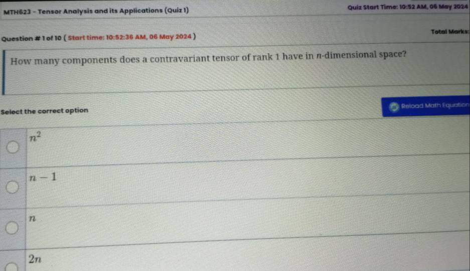 MTH623 - Tensor Analysis and its Applications (Quiz 1) Quiz Start Time: 10:52 AM, 06 May 2024
Question # 1 of 10 ( Start time: 10:52:36 AM, 06 May 2024 ) Total Marks:
How many components does a contravariant tensor of rank 1 have in π -dimensional space?
Select the correct option Reload Math Equation
n^2
n-1
n
2n