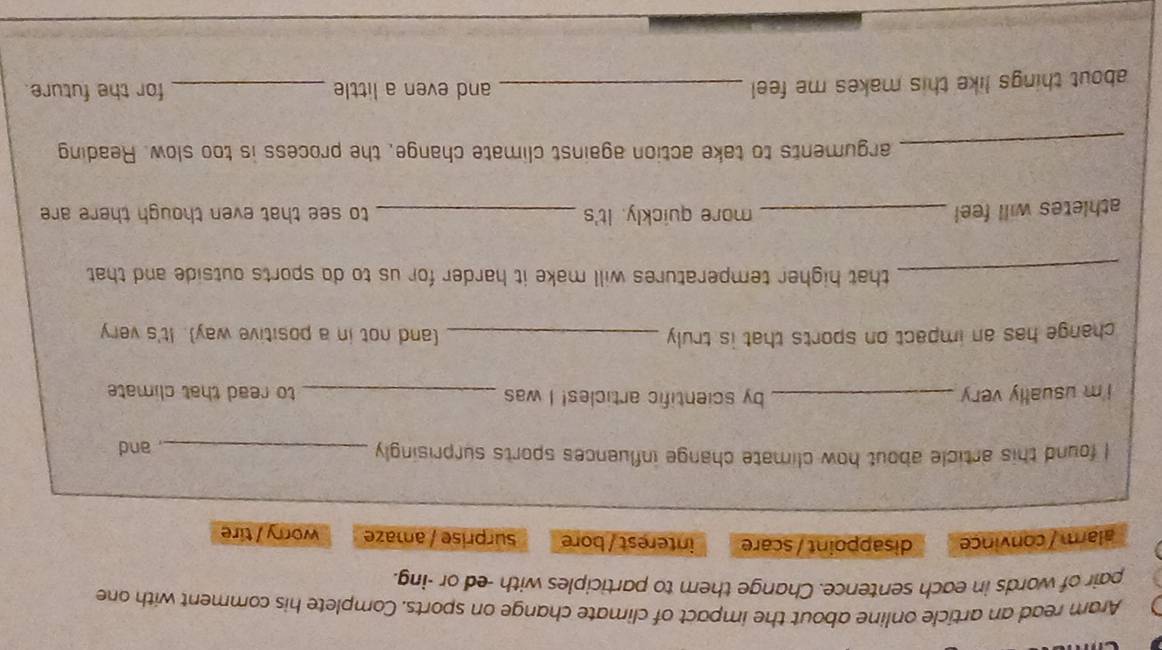 Aram read an article online about the impact of climate change on sports. Complete his comment with one
pair of words in each sentence. Change them to participles with -ed or -ing.
alarm / convince disappoint / scare interest / bore surprise / amaze worry / tire
I found this article about how climate change influences sports surprisingly_
, and
i'm usually very _by scientific articles! I was _to read that climate
change has an impact on sports that is truly _(and not in a positive way). It's very
_that higher temperatures will make it harder for us to do sports outside and that
athletes will feel _more quickly. It's _to see that even though there are 
_arguments to take action against climate change, the process is too slow. Reading
about things like this makes me feel _and even a little _for the future.