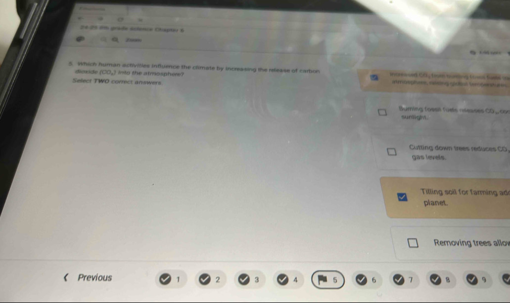 24-25 em grade science Chapter 6
a Znso
K id setc
5. Which human activities influence the climate by increasing the release of carbon Increased CO Troe nuring tưen Tusts (
dioxide (CO_2) into the atmosphere? atröophers, nésng géolal tempentures
Select TWO correct answers.
Burning fossit füels rleases CO, con
sunlight.
Cutting down trees reduces CO.
gas levels.
Tilling soil for farming ad
planet.
Removing trees allo
《 Previous 1 2 3 4 5 6 7 B 9