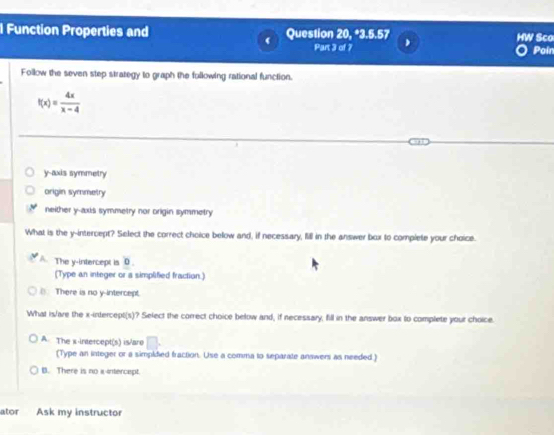 Function Properties and Question 20, *3.5.57 Sco
Part 3 of 7 Poin
Follow the seven step strategy to graph the following rational function.
f(x)= 4x/x-4 
y-axis symmetry
origin symmetry
neither y-axis symmetry nor origin symmetry
What is the y-intercept? Select the correct choice below and, if necessary, fill in the answer box to complete your choice.
The y-intercept is 0.
(Type an integer or a simplified fraction.)
(). There is no y-intercept.
What is/are the x-intercept(s)? Select the correct choice below and, if necessary, fill in the answer box to complete your choice.
A. The x-intercept(s) is/are
(Type an integer or a simpidied fraction. Use a comma to separate answers as needed.)
B. There is no x-intercept.
ator Ask my instructor