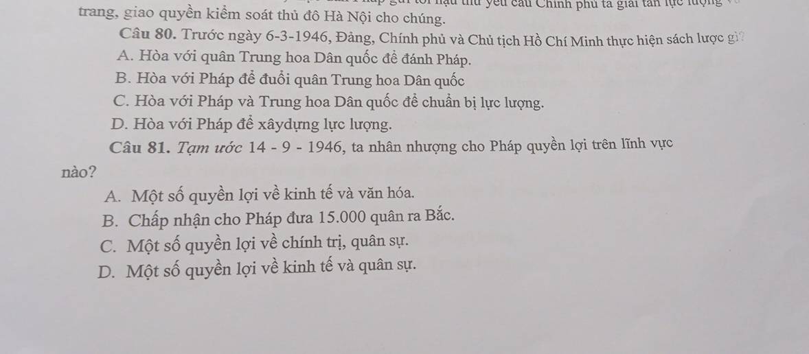 hu thu yếu câu Chính phủ ta giải tan lực lượng
trang, giao quyền kiểm soát thủ đô Hà Nội cho chúng.
Câu 80. Trước ngày 6 -3-1946, Đảng, Chính phủ và Chủ tịch Hồ Chí Minh thực hiện sách lược gì?
A. Hòa với quân Trung hoa Dân quốc đề đánh Pháp.
B. Hòa với Pháp để đuổi quân Trung hoa Dân quốc
C. Hòa với Pháp và Trung hoa Dân quốc để chuẩn bị lực lượng.
D. Hòa với Pháp để xâydựng lực lượng.
Câu 81. Tạm ước 14 - 9 - 1946, ta nhân nhượng cho Pháp quyền lợi trên lĩnh vực
nào?
A. Một số quyền lợi về kinh tế và văn hóa.
B. Chấp nhận cho Pháp đưa 15.000 quân ra Bắc.
C. Một số quyền lợi về chính trị, quân sự.
D. Một số quyền lợi về kinh tế và quân sự.