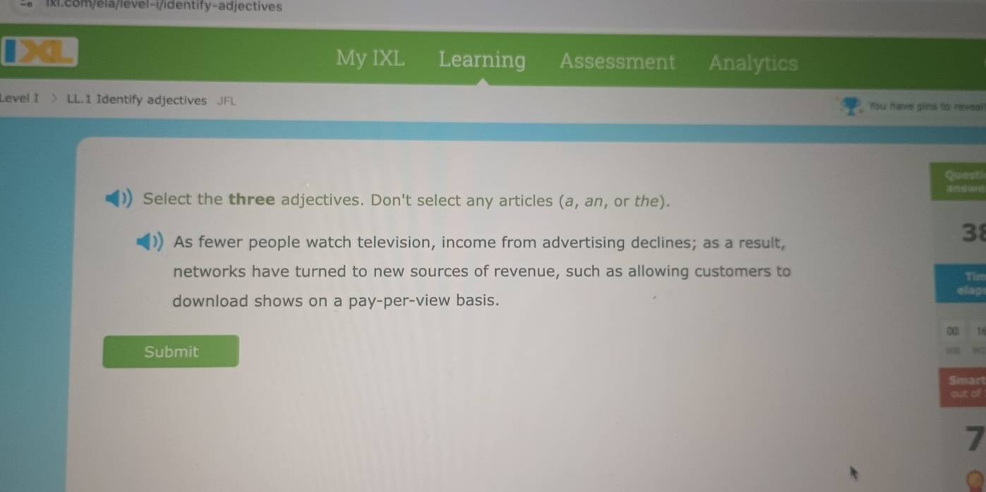 My IXL Learning Assessment Analytics 
Level I LL.1 Identify adjectives JFL You have pins to reveal! 
Quest 
Select the three adjectives. Don't select any articles (a, an, or the). 
As fewer people watch television, income from advertising declines; as a result,
38
networks have turned to new sources of revenue, such as allowing customers to 
Tico 
elap 
download shows on a pay-per-view basis. 
∞ 
Submit 
Smart 
out oll 
7