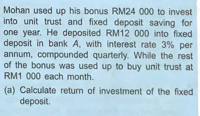 Mohan used up his bonus RM24 000 to invest 
into unit trust and fixed deposit saving for
one year. He deposited RM12 000 into fixed 
deposit in bank A, with interest rate 3% per 
annum, compounded quarterly. While the rest 
of the bonus was used up to buy unit trust at
RM1 000 each month. 
(a) Calculate return of investment of the fixed 
deposit.