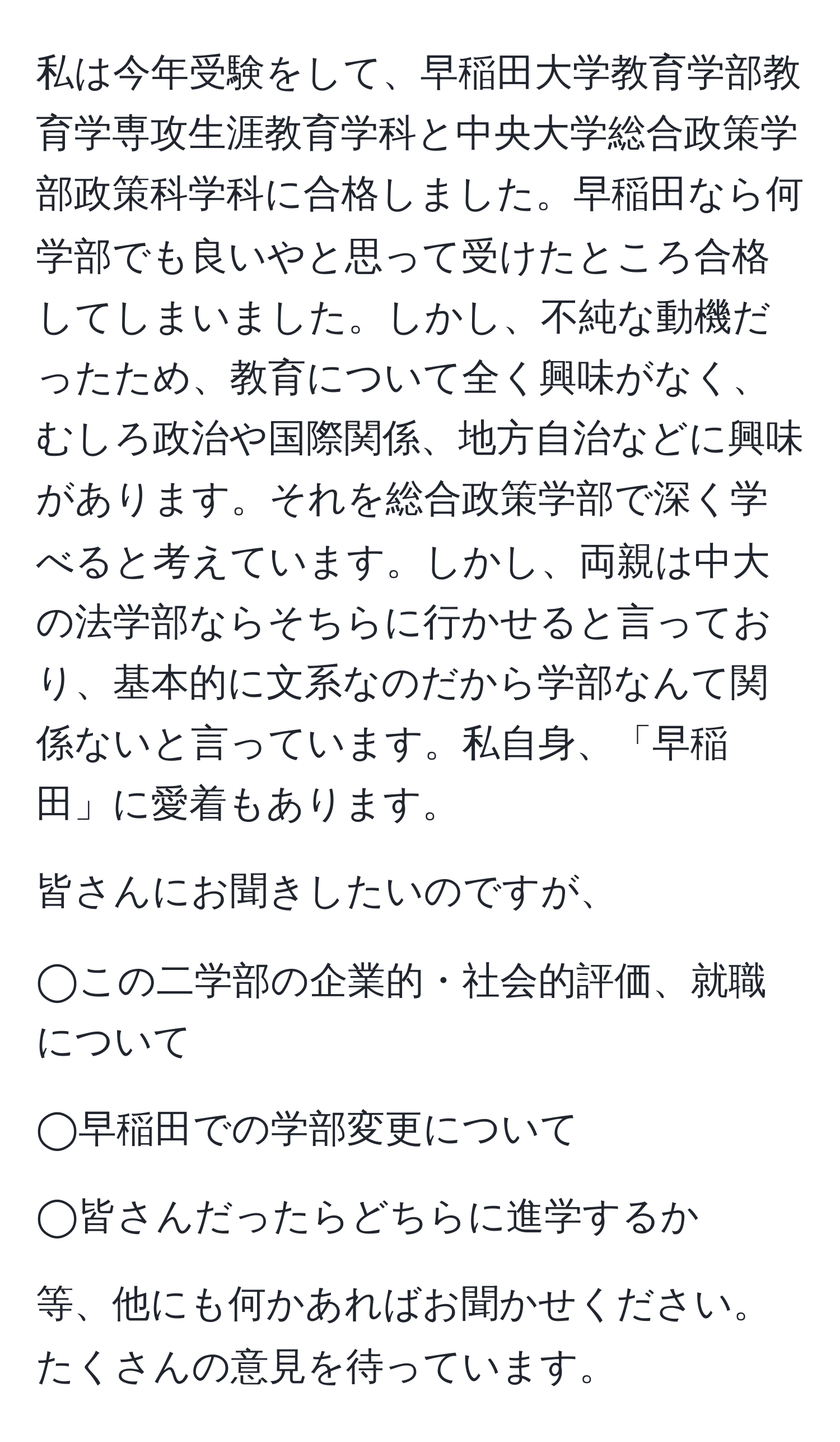 私は今年受験をして、早稲田大学教育学部教育学専攻生涯教育学科と中央大学総合政策学部政策科学科に合格しました。早稲田なら何学部でも良いやと思って受けたところ合格してしまいました。しかし、不純な動機だったため、教育について全く興味がなく、むしろ政治や国際関係、地方自治などに興味があります。それを総合政策学部で深く学べると考えています。しかし、両親は中大の法学部ならそちらに行かせると言っており、基本的に文系なのだから学部なんて関係ないと言っています。私自身、「早稲田」に愛着もあります。

皆さんにお聞きしたいのですが、

◯この二学部の企業的・社会的評価、就職について

◯早稲田での学部変更について

◯皆さんだったらどちらに進学するか

等、他にも何かあればお聞かせください。たくさんの意見を待っています。