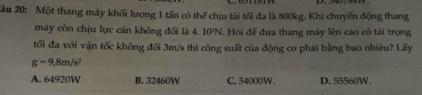 540784W.
2âu 20: Một thang máy khối lượng 1 tấn có thế chịu tải tối đa là 800kg. Khi chuyến động thang
máy còn chịu lực cản không đổi là 4. 10^3N. Hỏi để đưa thang máy lên cao có tải trọng
tối đa với vận tốc không đối 3m/s thì công suất của động cơ phải bằng bao nhiêu? Lấy
g=9,8m/s^2
A. 64920W B. 32460W C. 54000W. D. 55560W.