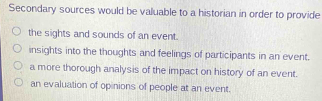 Secondary sources would be valuable to a historian in order to provide
the sights and sounds of an event.
insights into the thoughts and feelings of participants in an event.
a more thorough analysis of the impact on history of an event.
an evaluation of opinions of people at an event.