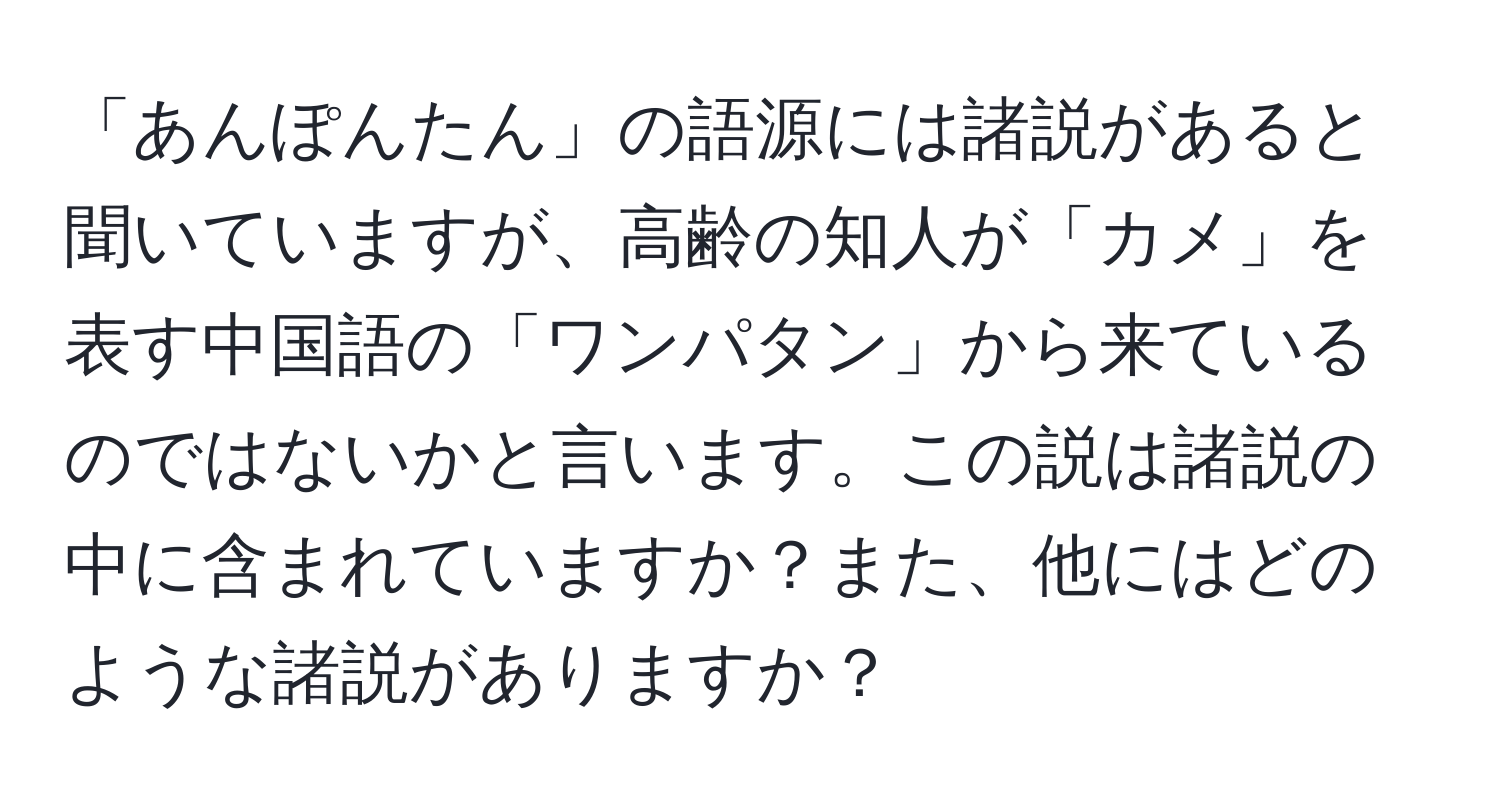 「あんぽんたん」の語源には諸説があると聞いていますが、高齢の知人が「カメ」を表す中国語の「ワンパタン」から来ているのではないかと言います。この説は諸説の中に含まれていますか？また、他にはどのような諸説がありますか？