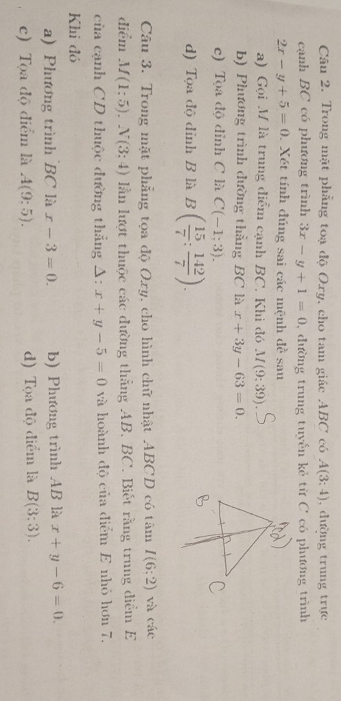 Trong mặt phẳng toạ độ Oxy, cho tam giác ABC có A(3:4) , đường trung trực
cạnh BC có phương trình 3x-y+1=0 , đường trung tuyến kẻ từ C có phương trình
2x-y+5=0 1. Xét tính đúng sai các mệnh đề sau
a) Gọi M là trung điểm cạnh BC. Khi đó M(9;39)
b) Phương trình đường thằng BC là x+3y-63=0.
c) Tọa độ đỉnh C là C(-1;3).
d) Tọa độ đỉnh B là B( 15/7 : 142/7 ). 
Câu 3. Trong mặt phẳng tọa độ Oxy, cho hình chữ nhật ABCD có tâm I(6;2) và các
điểm M(1;5). N(3;4) lần lượt thuộc các đường thẳng AB, BC. Biết rằng trung diểm E
cùa cạnh CD thuộc đường thẳng Δ: x+y-5=0 và hoành độ của điểm E nhỏ hơn 7.
Khi đó
a) Phương trình BC là x-3=0. b) Phương trình AB là x+y-6=0.
c) Tọa độ điểm là A(9:5). d) Tọa độ điểm là B(3:3).